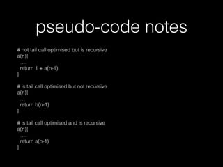 pseudo-code notes
# not tail call optimised but is recursive 
a(n){ 
…. 
return 1 + a(n-1) 
}
# is tail call optimised but not recursive 
a(n){ 
…. 
return b(n-1) 
} 
 
# is tail call optimised and is recursive 
a(n){ 
…. 
return a(n-1) 
}
 