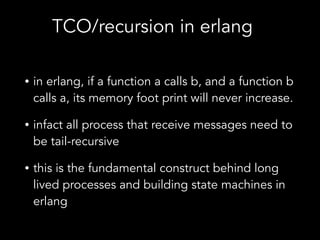 • in erlang, if a function a calls b, and a function b
calls a, its memory foot print will never increase.
• infact all process that receive messages need to
be tail-recursive
• this is the fundamental construct behind long
lived processes and building state machines in
erlang
TCO/recursion in erlang
 