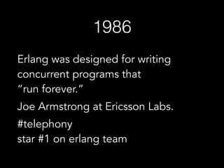 1986
Erlang was designed for writing
concurrent programs that  
“run forever.”
Joe Armstrong at Ericsson Labs.
#telephony  
star #1 on erlang team
 