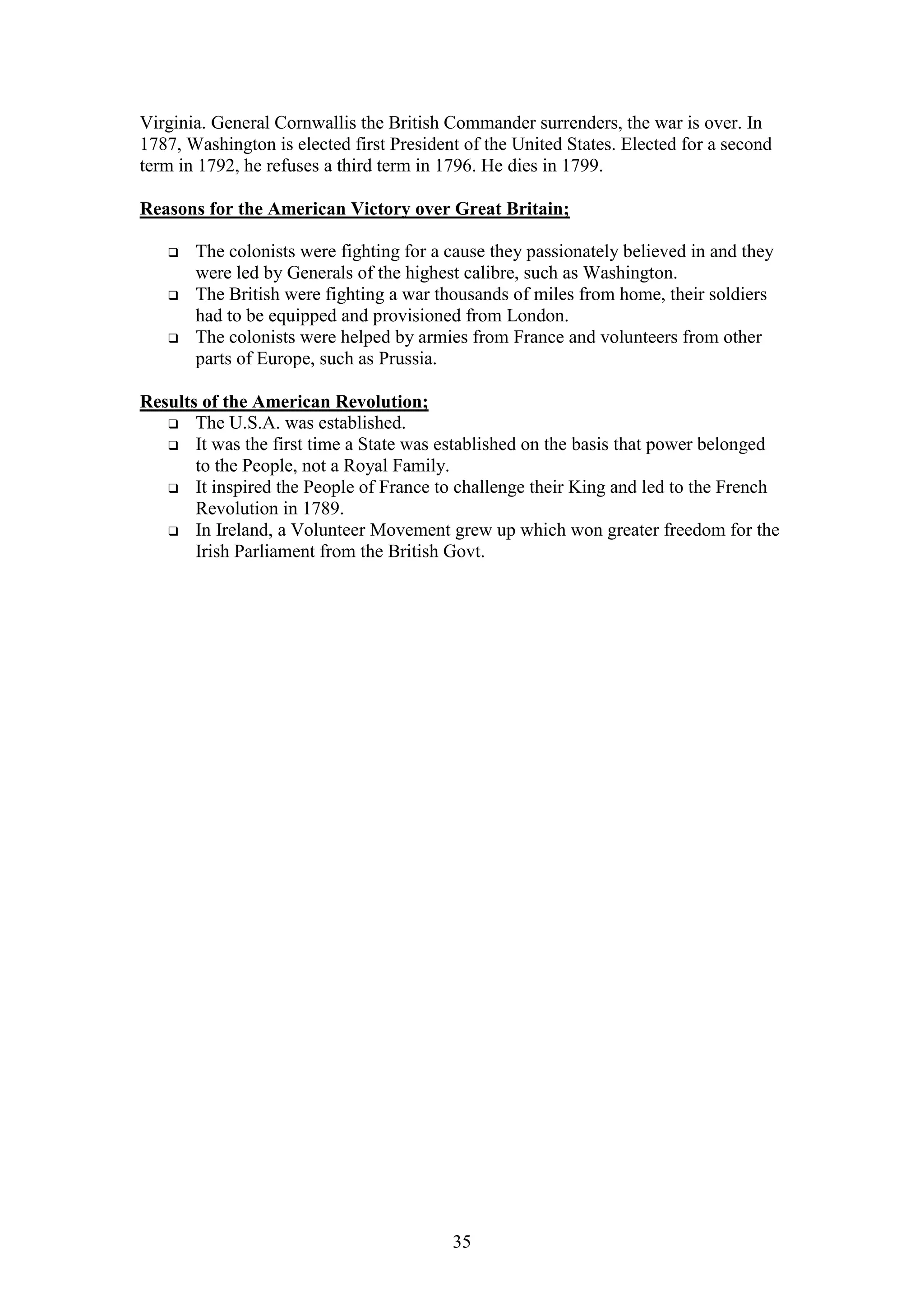 35
Virginia. General Cornwallis the British Commander surrenders, the war is over. In
1787, Washington is elected first President of the United States. Elected for a second
term in 1792, he refuses a third term in 1796. He dies in 1799.
Reasons for the American Victory over Great Britain;
 The colonists were fighting for a cause they passionately believed in and they
were led by Generals of the highest calibre, such as Washington.
 The British were fighting a war thousands of miles from home, their soldiers
had to be equipped and provisioned from London.
 The colonists were helped by armies from France and volunteers from other
parts of Europe, such as Prussia.
Results of the American Revolution;
 The U.S.A. was established.
 It was the first time a State was established on the basis that power belonged
to the People, not a Royal Family.
 It inspired the People of France to challenge their King and led to the French
Revolution in 1789.
 In Ireland, a Volunteer Movement grew up which won greater freedom for the
Irish Parliament from the British Govt.
 
