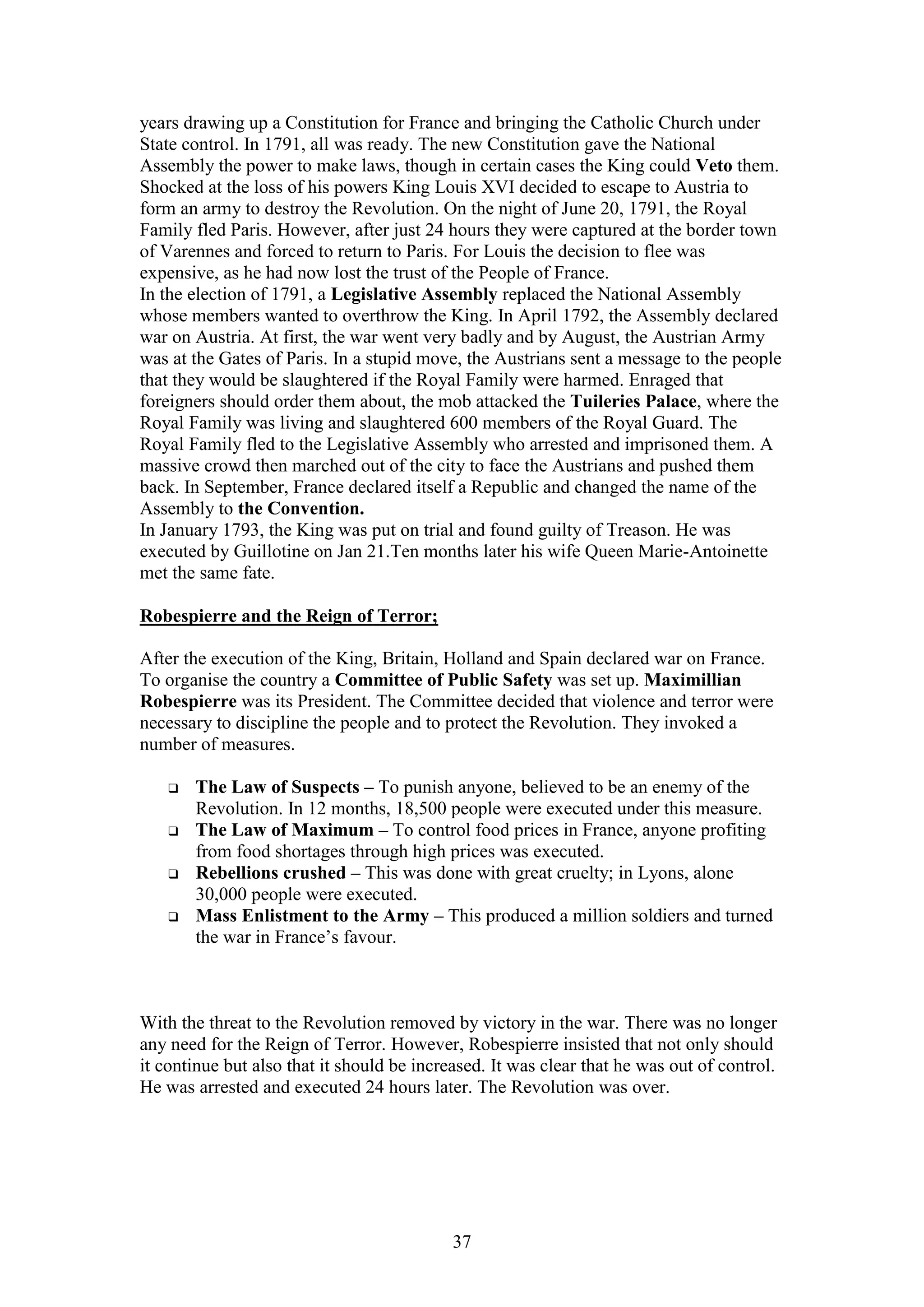 37
years drawing up a Constitution for France and bringing the Catholic Church under
State control. In 1791, all was ready. The new Constitution gave the National
Assembly the power to make laws, though in certain cases the King could Veto them.
Shocked at the loss of his powers King Louis XVI decided to escape to Austria to
form an army to destroy the Revolution. On the night of June 20, 1791, the Royal
Family fled Paris. However, after just 24 hours they were captured at the border town
of Varennes and forced to return to Paris. For Louis the decision to flee was
expensive, as he had now lost the trust of the People of France.
In the election of 1791, a Legislative Assembly replaced the National Assembly
whose members wanted to overthrow the King. In April 1792, the Assembly declared
war on Austria. At first, the war went very badly and by August, the Austrian Army
was at the Gates of Paris. In a stupid move, the Austrians sent a message to the people
that they would be slaughtered if the Royal Family were harmed. Enraged that
foreigners should order them about, the mob attacked the Tuileries Palace, where the
Royal Family was living and slaughtered 600 members of the Royal Guard. The
Royal Family fled to the Legislative Assembly who arrested and imprisoned them. A
massive crowd then marched out of the city to face the Austrians and pushed them
back. In September, France declared itself a Republic and changed the name of the
Assembly to the Convention.
In January 1793, the King was put on trial and found guilty of Treason. He was
executed by Guillotine on Jan 21.Ten months later his wife Queen Marie-Antoinette
met the same fate.
Robespierre and the Reign of Terror;
After the execution of the King, Britain, Holland and Spain declared war on France.
To organise the country a Committee of Public Safety was set up. Maximillian
Robespierre was its President. The Committee decided that violence and terror were
necessary to discipline the people and to protect the Revolution. They invoked a
number of measures.
 The Law of Suspects – To punish anyone, believed to be an enemy of the
Revolution. In 12 months, 18,500 people were executed under this measure.
 The Law of Maximum – To control food prices in France, anyone profiting
from food shortages through high prices was executed.
 Rebellions crushed – This was done with great cruelty; in Lyons, alone
30,000 people were executed.
 Mass Enlistment to the Army – This produced a million soldiers and turned
the war in France’s favour.
With the threat to the Revolution removed by victory in the war. There was no longer
any need for the Reign of Terror. However, Robespierre insisted that not only should
it continue but also that it should be increased. It was clear that he was out of control.
He was arrested and executed 24 hours later. The Revolution was over.
 