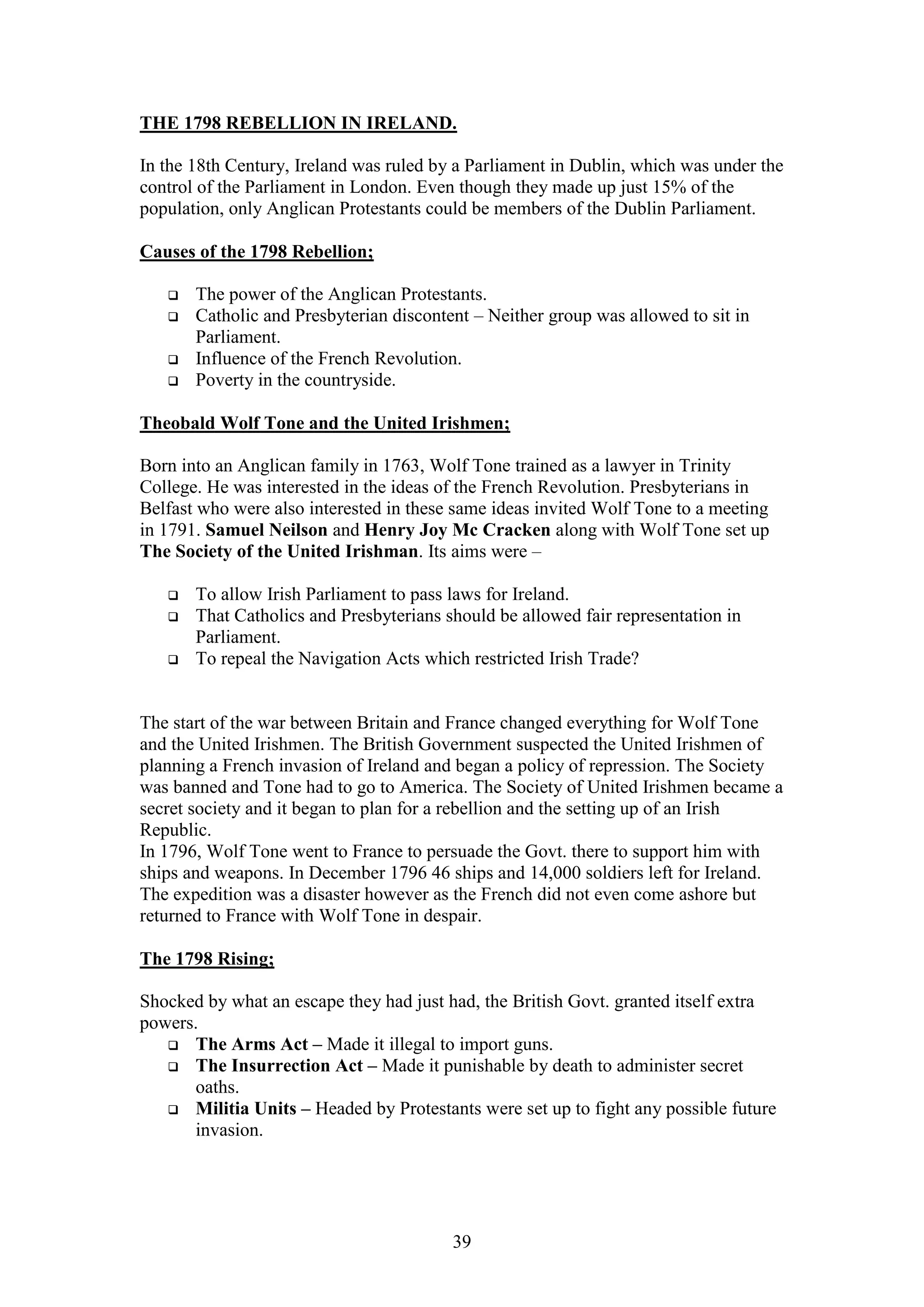 39
THE 1798 REBELLION IN IRELAND.
In the 18th Century, Ireland was ruled by a Parliament in Dublin, which was under the
control of the Parliament in London. Even though they made up just 15% of the
population, only Anglican Protestants could be members of the Dublin Parliament.
Causes of the 1798 Rebellion;
 The power of the Anglican Protestants.
 Catholic and Presbyterian discontent – Neither group was allowed to sit in
Parliament.
 Influence of the French Revolution.
 Poverty in the countryside.
Theobald Wolf Tone and the United Irishmen;
Born into an Anglican family in 1763, Wolf Tone trained as a lawyer in Trinity
College. He was interested in the ideas of the French Revolution. Presbyterians in
Belfast who were also interested in these same ideas invited Wolf Tone to a meeting
in 1791. Samuel Neilson and Henry Joy Mc Cracken along with Wolf Tone set up
The Society of the United Irishman. Its aims were –
 To allow Irish Parliament to pass laws for Ireland.
 That Catholics and Presbyterians should be allowed fair representation in
Parliament.
 To repeal the Navigation Acts which restricted Irish Trade?
The start of the war between Britain and France changed everything for Wolf Tone
and the United Irishmen. The British Government suspected the United Irishmen of
planning a French invasion of Ireland and began a policy of repression. The Society
was banned and Tone had to go to America. The Society of United Irishmen became a
secret society and it began to plan for a rebellion and the setting up of an Irish
Republic.
In 1796, Wolf Tone went to France to persuade the Govt. there to support him with
ships and weapons. In December 1796 46 ships and 14,000 soldiers left for Ireland.
The expedition was a disaster however as the French did not even come ashore but
returned to France with Wolf Tone in despair.
The 1798 Rising;
Shocked by what an escape they had just had, the British Govt. granted itself extra
powers.
 The Arms Act – Made it illegal to import guns.
 The Insurrection Act – Made it punishable by death to administer secret
oaths.
 Militia Units – Headed by Protestants were set up to fight any possible future
invasion.
 