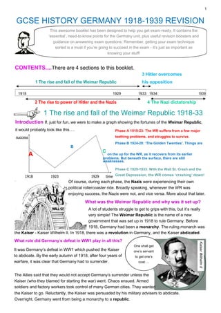 1
GCSE HISTORY GERMANY 1918-1939 REVISION
This awesome booklet has been designed to help you get exam-ready. It contains the
‘essential’, need-to-know points for the Germany unit, plus useful revision boosters and
guidance on answering exam questions. Remember, getting your exam technique
sorted is a must if you’re going to succeed in the exam - it’s just as important as
knowing your stuff!
CONTENTS....There are 4 sections to this booklet.
3 Hitler overcomes
1 The rise and fall of the Weimar Republic his opposition
1918 1929 1933 1934 1939
2 The rise to power of Hitler and the Nazis 4 The Nazi dictatorship
1 The rise and fall of the Weimar Republic 1918-33
Introduction If, just for fun, we were to make a graph showing the fortunes of the Weimar Republic,
it would probably look like this…. Phase A 1918-23: The WR suffers from a few major
teething problems, and struggles to survive.
Phase B 1924-28: ‘The Golden Twenties’. Things are
B
A
C
on the up for the WR, as it recovers from its earlier
problems. But beneath the surface, there are still
weaknesses.
Phase C 1929-1933: With the Wall St. Crash and the
Great Depression, the WR comes ‘crashing’ down!
Of course, during each phase, the Nazis were experiencing their own
political rollercoaster ride. Broadly speaking, whenever the WR was
enjoying success, the Nazis were not, and vice versa. More about that later.
What was the Weimar Republic and why was it set up?
A lot of students struggle to get to grips with this, but it’s really
very simple! The Weimar Republic is the name of a new
government that was set up in 1918 to rule Germany. Before
1918, Germany had been a monarchy. The ruling monarch was
the Kaiser - Kaiser Wilhelm II. In 1918, there was a revolution in Germany, and the Kaiser abdicated.
What role did Germany’s defeat in WW1 play in all this?
It was Germany’s defeat in WW1 which pushed the Kaiser
to abdicate. By the early autumn of 1918, after four years of
warfare, it was clear that Germany had to surrender.
One shall get
one’s servant
to get one’s
coat….
Kaiser
Wilhelm
II
The Allies said that they would not accept Germany’s surrender unless the
Kaiser (who they blamed for starting the war) went. Chaos ensued. Armed
soldiers and factory workers took control of many German cities. They wanted
the Kaiser to go. Reluctantly, the Kaiser was persuaded by his military advisers to abdicate.
Overnight, Germany went from being a monarchy to a republic.
 