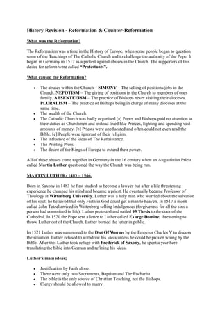 History Revision - Reformation & Counter-Reformation
What was the Reformation?
The Reformation was a time in the History of Europe, when some people began to question
some of the Teachings of The Catholic Church and to challenge the authority of the Pope. It
began in Germany in 1517 as a protest against abuses in the Church. The supporters of this
desire for reform were called “Protestants”.
What caused the Reformation?
 The abuses within the Church – SIMONY – The selling of positions/jobs in the
Church. NEPOTISM – The giving of positions in the Church to members of ones
family. ABSENTEEISM – The practice of Bishops never visiting their dioceses.
PLURALISM – The practice of Bishops being in charge of many dioceses at the
same time.
 The wealth of the Church.
 The Catholic Church was badly organised [a] Popes and Bishops paid no attention to
their duties as Churchmen and instead lived like Princes, fighting and spending vast
amounts of money. [b] Priests were uneducated and often could not even read the
Bible. [c] People were ignorant of their religion.
 The influence of the ideas of The Renaissance.
 The Printing Press.
 The desire of the Kings of Europe to extend their power.
All of these abuses came together in Germany in the 16 century when an Augustinian Priest
called Martin Luther questioned the way the Church was being run.
MARTIN LUTHER- 1483 – 1546.
Born in Saxony in 1483 he first studied to become a lawyer but after a life threatening
experience he changed his mind and became a priest. He eventually became Professor of
Theology at Wittenberg University. Luther was a holy man who worried about the salvation
of his soul; he believed that only Faith in God could get a man to heaven. In 1517 a monk
called John Tetzel arrived in Wittenberg selling Indulgences (forgiveness for all the sins a
person had committed in life). Luther protested and nailed 95 Thesis to the door of the
Cathedral. In 1520 the Pope sent a letter to Luther called Exurge Domine, threatening to
throw Luther out of the Church. Luther burned the letter in public.
In 1521 Luther was summoned to the Diet Of Worms by the Emperor Charles V to discuss
the situation. Luther refused to withdraw his ideas unless he could be proven wrong by the
Bible. After this Luther took refuge with Frederick of Saxony, he spent a year here
translating the bible into German and refining his ideas.
Luther’s main ideas;
 Justification by Faith alone.
 There were only two Sacraments, Baptism and The Eucharist.
 The bible is the only source of Christian Teaching, not the Bishops.
 Clergy should be allowed to marry.
 