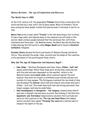 History Revision – The Age of Exploration and Discovery
The World View in 1400;
In the first century A.D. the geographer Ptolemy had written a book about the
world and how big it was, with a list of place names. Much of Ptolemy’s “facts”
were wrong but most people trusted the book because it had been in use for so
long.
Marco Polo wrote a book called “Travels” in the 13C describing a visit to China.
It was a huge seller and inspired many of the explorers we will study in this
section. Most ordinary people believed that the world was flat, with three
continents and three seas – the Mediterranean, the Black Sea and the Red Sea.
A Map showing this flat world is called Mappa Mundi and is found in Hereford
Cathedral in England.
Portolan Charts showed the Ports and Coasts of Western Europe and North
Africa. They detailed the winds, tides, currents and the shape of the coastline.
Little was known of the world beyond these charts.
Why Did The Age Of Exploration And Discovery Begin? ;
 New Ships – Northern Europeans used slow, heavy, Clinker- built hull,
square sailed ships. While these ships were strong they could only sail
with the wind and were dependent on the weather. Sailors in the
Mediterranean used Lateen Sails, which could sail against the wind
however they were too fragile to withstand ocean storms and were not
suitable for long voyages. The Portuguese combined the two kinds of ship
and developed the Caravel, which had both Square and Lateen sails and a
Clinker – built hull. This made them both fast and strong and meant that
longer voyages could now be undertaken.
 New Developments in Navigation – the Compass, showed where North
was even in daylight and was more accurate than looking at the Pole Star.
Quadrants and Astrolabes helped sailors calculate their Latitude and
work out their position at sea. The Log and Sand Glass both helped
sailors calculate their speed. Throwing the Lead was a method used to
measure the depth of the sea.
 