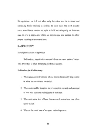 Bicuspidation: carried out when only furcation area is involved and
remaining tooth structure is normal. In such cases the tooth usually
cover mandibular molars are split in half buccolingually at furcation
area to give 2 premolars which are recontoured and capped to allow
proper cleaning at interdental area.
RADISECTOMY
Synonymous : Root Amputation
Radisectomy denotes the removal of one or more roots of molar.
This procedure is often done for periodontal reasons.
Indications for Radisectomy:
1. When endodontic treatment of one root is technically impossible
or when such treatment has failed.
2. When untreatable furcation involvement is present and removal
of root will facilitate oral hygiene in that area.
3. When extensive loss of bone has occurred around one root of an
upper molar.
4. When a fractured root of an upper molar is present.
55
 