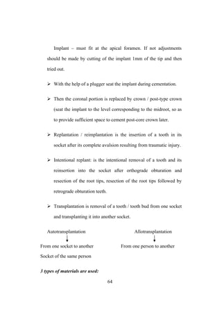 Implant – must fit at the apical foramen. If not adjustments
should be made by cutting of the implant 1mm of the tip and then
tried out.
 With the help of a plugger seat the implant during cementation.
 Then the coronal portion is replaced by crown / post-type crown
(seat the implant to the level corresponding to the midroot, so as
to provide sufficient space to cement post-core crown later.
 Replantation / reimplantation is the insertion of a tooth in its
socket after its complete avulsion resulting from traumatic injury.
 Intentional replant: is the intentional removal of a tooth and its
reinsertion into the socket after orthograde obturation and
resection of the root tips, resection of the root tips followed by
retrograde obturation teeth.
 Transplantation is removal of a tooth / tooth bud from one socket
and transplanting it into another socket.
Autotransplantation Allotransplantation
From one socket to another From one person to another
Socket of the same person
3 types of materials are used:
64
 