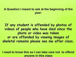 A Question I meant to ask at the beginning of the
year:
If any student is offended by photos of
videos of people who have died since the
photo or video was taken
or are offended by viewing images of
skeletal remains please see me after class.
I need to know this so I can take care not to offend
anyone in this class
 