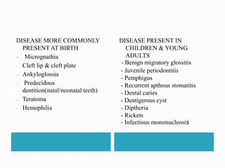 DISEASE MORE COMMONLY 
PRESENT AT BIRTH 
- Micrognathia 
- Cleft lip & cleft plate 
- Ankyloglossia 
- Predecidous 
dentition(natal/neonatal teeth) 
- Teratoma 
- Hemophilia 
DISEASE PRESENT IN 
CHILDREN & YOUNG 
ADULTS 
- Benign migratory glossitis 
- Juvenile periodontitis 
- Pemphigus 
- Recurrent apthous stomatitis 
- Dental caries 
- Dentigerous cyst 
- Diptheria 
- Rickets 
- Infectious mononucleosis 
 