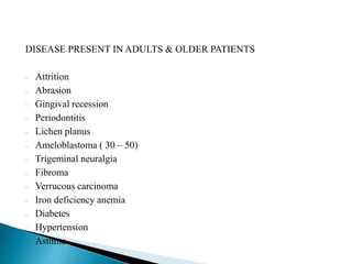 DISEASE PRESENT IN ADULTS & OLDER PATIENTS 
- Attrition 
- Abrasion 
- Gingival recession 
- Periodontitis 
- Lichen planus 
- Ameloblastoma ( 30 – 50) 
- Trigeminal neuralgia 
- Fibroma 
- Verrucous carcinoma 
- Iron deficiency anemia 
- Diabetes 
- Hypertension 
- Asthma 
 