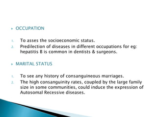  OCCUPATION 
1. To asses the socioeconomic status. 
2. Predilection of diseases in different occupations for eg: 
hepatitis B is common in dentists & surgeons. 
 MARITAL STATUS 
1. To see any history of consanguineous marriages. 
2. The high consanguinity rates, coupled by the large family 
size in some communities, could induce the expression of 
Autosomal Recessive diseases. 
 