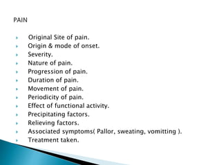  Original Site of pain. 
 Origin & mode of onset. 
 Severity. 
 Nature of pain. 
 Progression of pain. 
 Duration of pain. 
 Movement of pain. 
 Periodicity of pain. 
 Effect of functional activity. 
 Precipitating factors. 
 Relieving factors. 
 Associated symptoms( Pallor, sweating, vomitting ). 
 Treatment taken. 
 