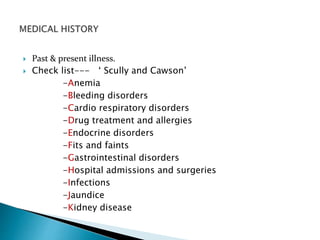  Past & present illness. 
 Check list--- ‘ Scully and Cawson’ 
-Anemia 
-Bleeding disorders 
-Cardio respiratory disorders 
-Drug treatment and allergies 
-Endocrine disorders 
-Fits and faints 
-Gastrointestinal disorders 
-Hospital admissions and surgeries 
-Infections 
-Jaundice 
-Kidney disease 
 