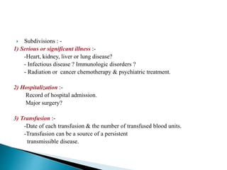  Subdivisions : - 
1) Serious or significant illness :- 
-Heart, kidney, liver or lung disease? 
- Infectious disease ? Immunologic disorders ? 
- Radiation or cancer chemotherapy & psychiatric treatment. 
2) Hospitalization :- 
Record of hospital admission. 
Major surgery? 
3) Transfusion :- 
-Date of each transfusion & the number of transfused blood units. 
-Transfusion can be a source of a persistent 
transmissible disease. 
 