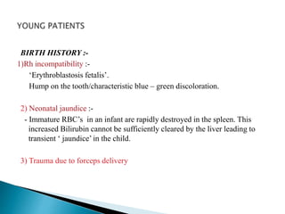 BIRTH HISTORY :- 
1)Rh incompatibility :- 
‘Erythroblastosis fetalis’. 
Hump on the tooth/characteristic blue – green discoloration. 
2) Neonatal jaundice :- 
- Immature RBC’s in an infant are rapidly destroyed in the spleen. This 
increased Bilirubin cannot be sufficiently cleared by the liver leading to 
transient ‘ jaundice’ in the child. 
3) Trauma due to forceps delivery 
 