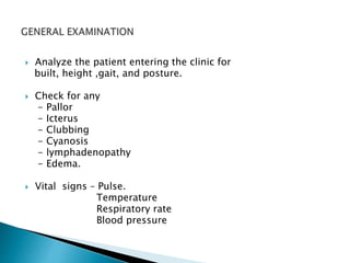  Analyze the patient entering the clinic for 
built, height ,gait, and posture. 
 Check for any 
- Pallor 
- Icterus 
- Clubbing 
- Cyanosis 
- lymphadenopathy 
- Edema. 
 Vital signs – Pulse. 
Temperature 
Respiratory rate 
Blood pressure 
 