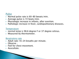 Pulse 
 Normal pulse rate is 60-80 beeats/min. 
 Average pulse is 72 beats/min. 
 Physiologic increase in infants, after exertion. 
 Pathologic increase in fever, cardiopulmonary diseases. 
Temperature 
 normal temp is 98.6 degree F or 37 degree celsius. 
 Measured by thermometer. 
Respiratory rate 
 Adult rate–16-24 breaths per minute. 
 Observe . 
 Feel for chest movement. 
 Auscultate. 
 