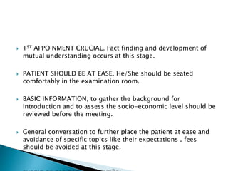  1ST APPOINMENT CRUCIAL. Fact finding and development of 
mutual understanding occurs at this stage. 
 PATIENT SHOULD BE AT EASE. He/She should be seated 
comfortably in the examination room. 
 BASIC INFORMATION, to gather the background for 
introduction and to assess the socio-economic level should be 
reviewed before the meeting. 
 General conversation to further place the patient at ease and 
avoidance of specific topics like their expectations , fees 
should be avoided at this stage. 
 