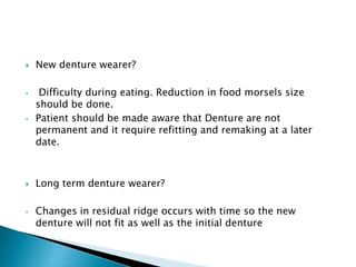  New denture wearer? 
• Difficulty during eating. Reduction in food morsels size 
should be done. 
• Patient should be made aware that Denture are not 
permanent and it require refitting and remaking at a later 
date. 
 Long term denture wearer? 
• Changes in residual ridge occurs with time so the new 
denture will not fit as well as the initial denture 
 