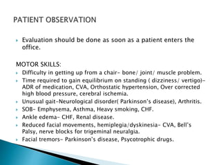  Evaluation should be done as soon as a patient enters the 
office. 
MOTOR SKILLS: 
 Difficulty in getting up from a chair- bone/ joint/ muscle problem. 
 Time required to gain equilibrium on standing ( dizziness/ vertigo)- 
ADR of medication, CVA, Orthostatic hypertension, Over corrected 
high blood pressure, cerebral ischemia. 
 Unusual gait-Neurological disorder( Parkinson’s disease), Arthritis. 
 SOB- Emphysema, Asthma, Heavy smoking, CHF. 
 Ankle edema- CHF, Renal disease. 
 Reduced facial movements, hemiplegia/dyskinesia- CVA, Bell’s 
Palsy, nerve blocks for trigeminal neuralgia. 
 Facial tremors- Parkinson’s disease, Psycotrophic drugs. 
 