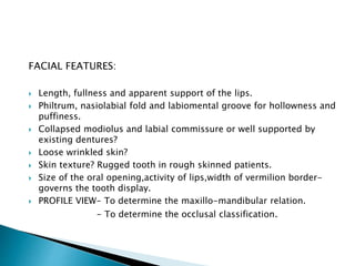 FACIAL FEATURES: 
 Length, fullness and apparent support of the lips. 
 Philtrum, nasiolabial fold and labiomental groove for hollowness and 
puffiness. 
 Collapsed modiolus and labial commissure or well supported by 
existing dentures? 
 Loose wrinkled skin? 
 Skin texture? Rugged tooth in rough skinned patients. 
 Size of the oral opening,activity of lips,width of vermilion border-governs 
the tooth display. 
 PROFILE VIEW- To determine the maxillo-mandibular relation. 
- To determine the occlusal classification. 
 