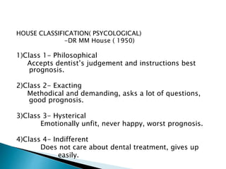 HOUSE CLASSIFICATION( PSYCOLOGICAL) 
-DR MM House ( 1950) 
1)Class 1- Philosophical 
Accepts dentist’s judgement and instructions best 
prognosis. 
2)Class 2- Exacting 
Methodical and demanding, asks a lot of questions, 
good prognosis. 
3)Class 3- Hysterical 
Emotionally unfit, never happy, worst prognosis. 
4)Class 4- Indifferent 
Does not care about dental treatment, gives up 
easily. 
 