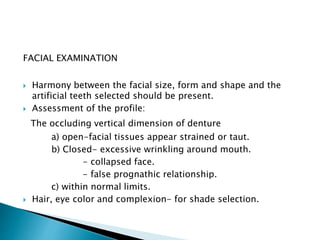 FACIAL EXAMINATION 
 Harmony between the facial size, form and shape and the 
artificial teeth selected should be present. 
 Assessment of the profile: 
The occluding vertical dimension of denture 
a) open-facial tissues appear strained or taut. 
b) Closed- excessive wrinkling around mouth. 
- collapsed face. 
- false prognathic relationship. 
c) within normal limits. 
 Hair, eye color and complexion- for shade selection. 
 