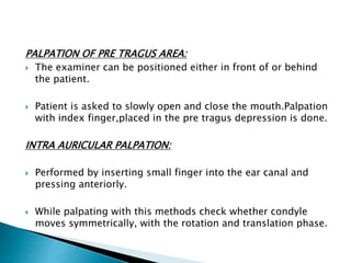 PALPATION OF PRE TRAGUS AREA: 
 The examiner can be positioned either in front of or behind 
the patient. 
 Patient is asked to slowly open and close the mouth.Palpation 
with index finger,placed in the pre tragus depression is done. 
INTRA AURICULAR PALPATION: 
 Performed by inserting small finger into the ear canal and 
pressing anteriorly. 
 While palpating with this methods check whether condyle 
moves symmetrically, with the rotation and translation phase. 
 