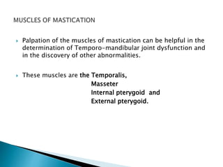  Palpation of the muscles of mastication can be helpful in the 
determination of Temporo-mandibular joint dysfunction and 
in the discovery of other abnormalities. 
 These muscles are the Temporalis, 
Masseter 
Internal pterygoid and 
External pterygoid. 
 