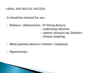 It should be checked for any- 
 Redness/ inflammation- ill-fitting denture. 
- underlying infection. 
- sytemic diseases eg. Diabetes. 
- chronic smoking. 
 White patches( denture irritation/ neoplasia) 
 Pigmentation. 
 