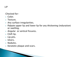 Checked for- 
 Color. 
 Texture. 
 Any surface irregularities. 
 Palpate upper lip and lower lip for any thickening (induration) 
or swelling. 
 Angular or vertical fissures. 
 Cleft lip. 
 Lip pits. 
 Ulcers. 
 Nodules. 
 Keratotic plaque and scars. 
 
