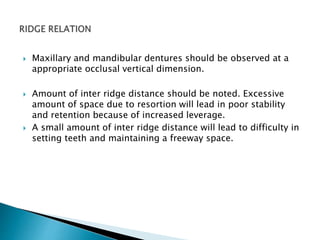  Maxillary and mandibular dentures should be observed at a 
appropriate occlusal vertical dimension. 
 Amount of inter ridge distance should be noted. Excessive 
amount of space due to resortion will lead in poor stability 
and retention because of increased leverage. 
 A small amount of inter ridge distance will lead to difficulty in 
setting teeth and maintaining a freeway space. 
 
