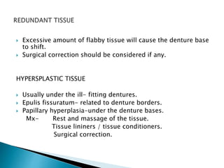  Excessive amount of flabby tissue will cause the denture base 
to shift. 
 Surgical correction should be considered if any. 
HYPERSPLASTIC TISSUE 
 Usually under the ill- fitting dentures. 
 Epulis fissuratum- related to denture borders. 
 Papillary hyperplasia-under the denture bases. 
Mx- Rest and massage of the tissue. 
Tissue lininers / tissue conditioners. 
Surgical correction. 
 