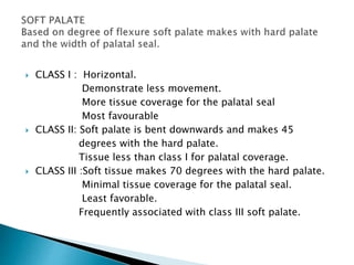  CLASS I : Horizontal. 
Demonstrate less movement. 
More tissue coverage for the palatal seal 
Most favourable 
 CLASS II: Soft palate is bent downwards and makes 45 
degrees with the hard palate. 
Tissue less than class I for palatal coverage. 
 CLASS III :Soft tissue makes 70 degrees with the hard palate. 
Minimal tissue coverage for the palatal seal. 
Least favorable. 
Frequently associated with class III soft palate. 
 