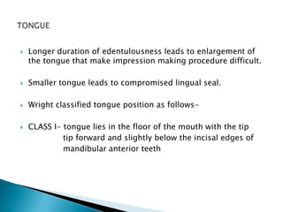  Longer duration of edentulousness leads to enlargement of 
the tongue that make impression making procedure difficult. 
 Smaller tongue leads to compromised lingual seal. 
 Wright classified tongue position as follows- 
 CLASS I- tongue lies in the floor of the mouth with the tip 
tip forward and slightly below the incisal edges of 
mandibular anterior teeth 
 