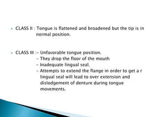  CLASS II : Tongue is flattened and broadened but the tip is in 
normal position. 
 CLASS III :- Unfavorable tongue position. 
- They drop the floor of the mouth 
- Inadequate lingual seal. 
- Attempts to extend the flange in order to get a r 
lingual seal will lead to over extension and 
dislodgement of denture during tongue 
movements. 
 