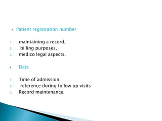  Patient registration number 
1. maintaining a record, 
2. billing purposes, 
3. medico legal aspects. 
 Date 
1. Time of admission 
2. reference during follow up visits 
3. Record maintenance. 
 