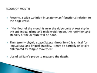  Presents a wide variation in anatomy anf functional relation to 
the ridge crest. 
 If the floor of the mouth is near the ridge crest at rest esp in 
the sublingual gland and mylohyoid region, the retention and 
stability of the denture will be poor. 
 The retromylohyoid space( lateral throat form) is critical for 
lingual seal and lingual stability. It may be partially or totally 
obliterated by tongue movement. 
 Use of william’s probe to measure the depth. 
 