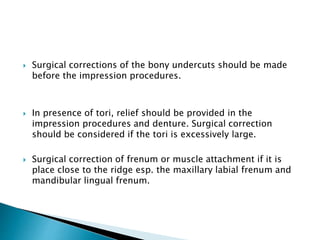  Surgical corrections of the bony undercuts should be made 
before the impression procedures. 
 In presence of tori, relief should be provided in the 
impression procedures and denture. Surgical correction 
should be considered if the tori is excessively large. 
 Surgical correction of frenum or muscle attachment if it is 
place close to the ridge esp. the maxillary labial frenum and 
mandibular lingual frenum. 
 
