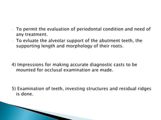- To permit the evaluation of periodontal condition and need of 
any treatment. 
- To evluate the alveolar support of the abutment teeth, the 
supporting length and morphology of their roots. 
4) Impressions for making accurate diagnostic casts to be 
mounted for occlusal examination are made. 
5) Examination of teeth, investing structures and residual ridges 
is done. 
 