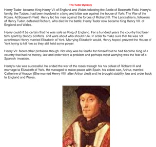 The Tudor Dynasty
Henry Tudor became King Henry VII of England and Wales following the Battle of Bosworth Field. Henry's
family, the Tudors, had been involved in a long and bitter war against the house of York: The War of the
Roses. At Bosworth Field Henry led his men against the forces of Richard III. The Lancastrians, followers
of Henry Tudor, defeated Richard, who died in the battle: Henry Tudor now became King Henry VII of
England and Wales.
Henry couldn't be certain that he was safe as King of England. For a hundred years the country had been
torn apart by bloody conflicts and wars about who should rule. In order to make sure that he was not
overthrown Henry married Elizabeth of York. Marrying Elizabeth would, Henry hoped, prevent the House of
York trying to kill him as they still held some power.
Henry VII faced other problems though. Not only was he fearful for himself but he had become King of a
country that had no money, law and order were a problem and perhaps most worrying was the fear of a
Spanish invasion.
Henry's rule was successful. he ended the war of the roses through his his defeat of Richard III and
marriage to Elizabeth of York. He managed to make peace with Spain, his eldest son, Arthur, married
Catherine of Aragon (She married Henry VIII after Arthur died) and he brought stability, law and order back
to England and Wales.
 