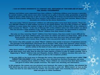 I HAD NO WORDS WHEREWITH TO COMFORT HER, INSTANCES OF THIS KIND ARE OF DAILY
                              YEA, HOURLY OCCURRENCE.
 Mothers and fathers were separated from their children. Trafficking children even became a specialty
for certain traders. Little slaves were often handed out as gifts. A favorite child, grandchild, or godchild
 might be given a little black boy or girl as a new play thing. All of these are historical facts that can be
 found in history books telling how slave masters sold children away from their parents. Many of these
                               accounts are written by the slaves themselves.

  But even today "African American" children are still being taken away from their parents. There are
over 600,000 children in child welfare services in the United States, and 70 to 80% of them are "Black"
 children. In some states the number is high as 90 to 95%. In the state of Illinois 88% of the children in
state custody are "Black". In the city of Chicago 95% of the children taken into child welfare are black
  This has become a huge problem in the "African American" community, the government is removing
                      mass amounts of "Black" children from their homes of origin.

   Not only are they removing "black" children from their homes, they have made it more difficult for
"Black" parents to get their children back, and easier for whites and others to adopt them. Many of the
        black parents who have children taken away from them also have their parental rights
          terminated, which means they no longer have any parental rights to their own child

 The reason why other people can adopt "Black" children more easily is because of legislation passed.
  The passage of the Multiethnic Placement Act in October 1994, states that agencies which receive
federal funds may not categorically deny to any person the opportunity to become an adoptive or foster
                      parent, solely on the basis of race, color or national origin.

 After these children are taken from their home, it's (in most cases) next to impossible for the parents
to get them back, even after they do what the state requires of them in order to regain custody. This is
  happening to "Black" children only (not Hispanic, Asians, Whites or Indians, because this curse has
                           been placed upon us just as the scriptures predict.

 In the year 2002 on the local news in Chicago (fox news), they presented a special report called ‘THE
     FORGOTTEN CHILDREN’. In this special they were showing how Northern Europeans and some
  Canadians are adopting black children in Mass. These children are removed from their black parents
         and given to these other people overseas. The report was shocking, but informative.

In this program, the women you see pictured were featured. Her name is Judy Pitcher, she adopted the
little black boy you also see pictured when he was less than a week old. Which means as soon as this
  baby was born he was taken from his mother, her parental rights were instantly terminated and the
                                  child was given to white Canadians.
 