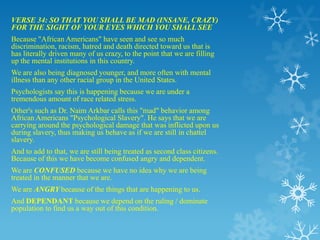 VERSE 34: SO THAT YOU SHALL BE MAD (INSANE, CRAZY)
FOR THE SIGHT OF YOUR EYES WHICH YOU SHALL SEE
Because "African Americans" have seen and see so much
discrimination, racism, hatred and death directed toward us that is
has literally driven many of us crazy, to the point that we are filling
up the mental institutions in this country.
We are also being diagnosed younger, and more often with mental
illness than any other racial group in the United States.
Psychologists say this is happening because we are under a
tremendous amount of race related stress.
Other's such as Dr. Naim Arkbar calls this "mad" behavior among
African Americans "Psychological Slavery". He says that we are
carrying around the psychological damage that was inflicted upon us
during slavery, thus making us behave as if we are still in chattel
slavery.
And to add to that, we are still being treated as second class citizens.
Because of this we have become confused angry and dependent.
We are CONFUSED because we have no idea why we are being
treated in the manner that we are.
We are ANGRY because of the things that are happening to us.
And DEPENDANT because we depend on the ruling / dominate
population to find us a way out of this condition.
 