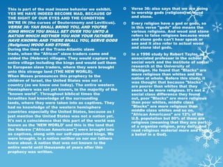 This is part of the mad insane behavior we exhibit.         Verse 36: also says that we are going
YES WE HAVE INDEED BECOME MAD, BECAUSE OF                    to worship gods (religions) of wood
THE SIGHT OF OUR EYES AND THE CONDITION                      and stone.
WE'RE IN (the curses of Deuteronomy and Leviticus).         Every religion have a god or gods, so
VERSE 36: YAH SHALL BRING YOU, AND YOU’RE                    in this verse "gods" also means the
KING WHICH YOU SHALL SET OVER YOU UNTO A                     various religions. And wood and stone
NATION WHICH NEITHER YOU NOR YOUR FATHERS                    refers to false religions because wood
HAVE KNOWN: AND THERE SHALL YOU, SERVE GODS                  and stone gods can't hear speak or
(Religions) WOOD AND STONE.                                  see and it also refer to actual wood
                                                             and stone idol gods.
During the time of the Trans-Atlantic slave
trade, when the "African" slave traders came and            In a 1996 study by Robert Taylor, an
raided the (Hebrew) villages. They would capture the         associated professor in the school of
entire village including the kings and would sell them       social work and the institute of social
to European slave traders, where they were brought           research at the University of
unto this strange land (THE NEW WORLD).                      Michigan. He found that "Blacks" are
When Moses pronounces this prophecy to the                   more religious than whites and the
                                                             nation at whole. Before this study, it
children of Israel, the United States was not a              was thought that because "blacks"
country (as we know one today). The entire western           are poorer than whites that they
Hemisphere was not yet known, to the majority of the         seem to be more religious. It's not a
"known world". Throughout biblical times the                 social class difference they found
Israelites had knowledge of the surrounding                  out, poor "Blacks" are more religious
lands, where they were taken into as captives. They          than poor whites, middle class
had no knowledge of the western hemisphere                   "Blacks" are more religious than
countries especially the United States, because as I         middle class whites and so on.
just mention the United States was not a nation yet.         "African Americans" are 12% of the
                                                             U.S. population but 80% of them are
It's not a coincidence that this part of the world was       religious (meaning that they are part
known as the 'NEW WORLD' and this is the land that           of a organize religion, pray daily, and
the Hebrew ("African Americans") were brought into           read religious material more and have
as captives, along with our self-appointed kings. We         a belief in a God).
were brought, to a nation neither us nor our fathers
knew about. A nation that was not known to the
entire world until thousands of years after this
prophecy was written.
 