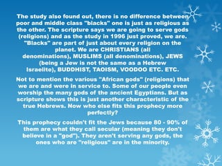 The study also found out, there is no difference between
poor and middle class "blacks" one is just as religious as
the other. The scripture says we are going to serve gods
 (religions) and as the study in 1996 just proved, we are.
   "Blacks" are part of just about every religion on the
               planet. We are CHRISTIANS (all
   denominations), MUSLIMS (all denominations), JEWS
         (being a Jew is not the same as a Hebrew
    Israelite), BUDDHIST, TAOISM, VOODOO ETC. ETC.
Not to mention the various "African gods" (religions) that
we are and were in service to. Some of our people even
worship the many gods of the ancient Egyptians. But as
scripture shows this is just another characteristic of the
  true Hebrews. Now who else fits this prophecy more
                        perfectly?
This prophecy couldn't fit the Jews because 80 - 90% of
 them are what they call secular (meaning they don't
 believe in a "god"). They aren't serving any gods, the
      ones who are "religious" are in the minority.
 