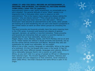 VERSE 37: AND YOU SHALL BECOME AN ASTONISHMENT, A
PROVERB, AND BYWORD, and AMONG ALL NATIONS WHERE
YHWH SHALL LEAD YOU (in captivity).
Astonishment means a sad, pitiful amazement, so remarkable as to
elicit disbelief. The general attitude of some "black" people is so
disgraceful that it motivates other races to observe us with
astonishment. This is the reason many people are always asking the
question "why are blacks behind"? "They should be ahead of other
groups since they have been here for over 400 years". "African
Americans" have become an astonishment to the world, other people
are looking at us and wondering why we can't and haven't prospered in
the richest nation on earth as other ethnic groups do (including the
Jews).
The word proverbs and bywords actually have the same meaning here
in the 37th verse. A proverb and byword are objects of general
reproach, derision, an epithet or scornful nickname. These proverbs
and bywords are nicknames that are used in a scornful manner in
substitution for our true nationality. Names such as -
Nigger, Negro, Coon, Blackey, Spade, and Porch Monkey and so on and
so on. These names are without a doubt proverbs and bywords, but so
are the names African Americans and Blacks. Because they also are
substitution for Israel true nationality, let me explain.
Africa is not a tribe, country, language or nationality, Africa is the name
of a continent. It's the 2nd largest land mass in the world. It has 53
countries with many different people, languages and cultures. Africa is
not a nationality because there's not a country on earth name
Africa, so you can't refer to a group of people as African in reference to
their national origin. The Ancient Egyptians, Nubians, Hebrews and
other people who are indigenous to that continent, never mentions a
place called Africa. And that's because the name Africa is Latin in it's
origin.
 