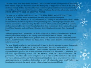 The name comes from the Romans who spoke Latin. Africa has become synonymous with black and
black skinned people, for the simple reason that the majority of the people who reside on that continent
are black skinned. And the majority of the black skinned people around the world have some kind of
ancestral ties to that continent. But this entire still doesn't change the fact that Africa is the name of a
CONTINENT NOT A RACE OR GROUP OF PEOPLE.
The same can be said for AMERICA, it's not a COUNTRY, TRIBE, and NATIONALITY OR
LANGUAGE. America is also the name of a continent; it's divided into three parts
NORTH, CENTRAL AND SOUTH. The United States is a country on the continent of America, and in
the United States You has every ethnic / racial group living here. All these groups can name their
national homeland, no matter how long they have resided in this country. For EXAMPLE: Germans
are from Germany, Irish are from Ireland, Italians from Italy, Mexicans are from Mexico, Chinese are
from China, Ghanaian are from Ghana, Ethiopians from Ethiopia, and Jews are from Europe and
Israel.
All Ethnic groups in the United States can do this except the so called African Americans. We know
our fore parents were brought to this country from various West African nations. This is why
throughout this dissertation I have used quotation marks and the word "so called" in reference to the
names African Americans - Africans and Blacks. None of these names describes a nationality, nation or
national homeland.
The word Black is an adjective and it should only be used to describe a noun or pronoun, for example:
A black car, black hair, black shoes or black skinned people. Black does not constitute a
nationality, there isn't a place called Black Country on earth. If you look up the word black in any
English dictionary, you will find at least 35 different definitions. And out of those 35, more than half
will have a negative meaning such as: EVIL, WICKED, GLOOMY, DEATH AND UNPLEASANT
just to name a few. These false names were placed on us in order to further humiliate us. The reason
why I used African Americas and blacks in reference to true Israel was to let you know who I was
speaking about, but now you know. So from here on out I will only use the names Israel / Hebrews and
Israelites in reference to the people who are called African Americans and blacks.
 