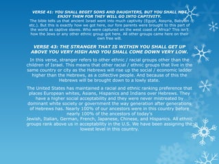 VERSE 41: YOU SHALL BEGET SONS AND DAUGHTERS, BUT YOU SHALL NOT
                  ENJOY THEM FOR THEY WILL GO INTO CAPTIVITY.
 The bible tells us that ancient Israel went into much captivity (Egypt, Assyria, Babylon
 etc.). But this is exactly how we got here, our fore parents were brought to this part of
  the world as captive slaves. Who were captured on the west coast of Africa? This isn't
  how the Jews or any other ethnic group got here. All other groups came here on their
                                        own free will.

   VERSE 43: THE STRANGER THAT IS WITHIN YOU SHALL GET UP
  ABOVE YOU VERY HIGH AND YOU SHALL COME DOWN VERY LOW.
 In this verse, stranger refers to other ethnic / racial groups other than the
children of Israel. This means that other racial / ethnic groups that live in the
same country or city as the Hebrews will rise up the social / economic ladder
  higher than the Hebrews, as a collective people. And because of this the
                Hebrews will be brought down to a lowly state.
The United States has maintained a racial and ethnic ranking preference that
 places European whites, Asians, Hispanics and Indians over Hebrews. They
     have a higher social acceptability and they were never mistreated by
 dominant white society or government the way generation after generations
  of Hebrews has. Nearly 100% of our ancestors were in this country before
                   nearly 100% of the ancestors of today's
Jewish, Italian, German, French, Japanese, Chinese, and Hispanics. All ethnic
groups rank above us in acceptability in the U.S. We have been assigning the
                          lowest level in this country.
 