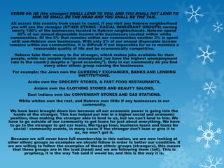 VERSE 44: HE (the stranger) SHALL LEND TO YOU, AND YOU SHALL NOT LEND TO
          HIM: HE SHALL BE THE HEAD AND YOU SHALL BE THE TAIL.
 All across this country from coast to coast, if you visit any Hebrew neighborhood
 you will see the stranger (OTHER ETHNIC / RACIAL IMMIGRANT GROUPS) owning
  nearly 100% of the businesses located in Hebrew neighborhoods. Hebrew spend
     95% of our annual disposable income with businesses located within white
 communities. Of the 5% that remains within our communities another 3% is spent
 with non-Hebrew own businesses. With only 2% of our annual disposable income
remains within our communities, it is difficult if not impossible for us to maintain a
             reasonable quality of life and be economically competitive.
   Hebrew take their money to the stranger, which makes jobs available for their
 people, while our people remain unemployed (we have the highest unemployment
 rate in the country despite a "good economy"). Only in our community do you find
                 every other ethnic group running the businesses.
  For example; the Jews own the CURRENCY EXCHANGES, BANKS AND LENDING
                                INSTITUTIONS.
         Arabs own the GROCERY STORES, & FAST FOOD RESTAURANTS,
            Asians own the CLOTHING STORES AND BEAUTY SALONS,
         East Indians own the CONVENIENT STORES AND GAS STATIONS.
     While whites own the rest, and Hebrew own little if any businesses in our
                                   community.
 We have been brought down low because all our economic power is going into the
   hands of the stranger. This has helped put him in a higher social and economic
 position, thus making the stranger able to lend to us, but we can't lend to him. We
have to go outside of our community to get loans for just about everything. We have
 to go to the stranger to get car loans, Mortgage loan, business loans and loans for
   social / community events, in many cases if the stranger don't loan or give it to
                                  us, we won't get it.
 Because we will never have full membership in this nation, we are now looking at
other ethnic groups as examples we should follow in order to better our condition. If
we are willing to follow the examples of these ethnic groups (strangers), this means
  that these groups are in the lead (head) and we are following them (tail). This is
        prophecy, it is the way Yah said it would be, and this is the way it is.
 