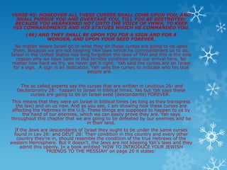 VERSE 45: MOREOVER ALL THESE CURSES SHALL COME UPON YOU, AND
  SHALL PURSUE YOU AND OVERTAKE YOU, TILL YOU BE DESTROYED:
 BECAUSE YOU HEARKENED NOT UNTO THE VOICE OF YHWH, TO KEEP
HIS COMMANDMENTS AND HIS STATUES WHICH HE COMMANDED YOU.
      (46) AND THEY SHALL BE UPON YOU FOR A SIGN AND FOR A
             WONDER, AND UPON YOUR SEED FOREVER.
  No matter where Israel go or what they do these curses are going to be upon
 them. Because we are not keeping YAH laws which he commandment us to do.
Israel in the United States has long forgotten the laws of YAH and this is the sole
  reason why we have been in this terrible condition since our arrival here. No
 matter how hard we try, we never get it right. Yah said the curses are on Israel
 for a sign. A sign is an Indication, Yah uses the curses to indicate who his true
                                    people are.


    The so called experts say the curses that are written in Leviticus 26: and
   Deuteronomy 28: happen to Israel in biblical times. Yes but Yah says these
        curses are going to be on Israel seed (descendants) FOREVER.
This means that they were on Israel in biblical times (as long as they transgress
  the law) and on us now. And as you see, I am showing how these curses are
affecting the Hebrews in the U.S. These things are supposed to happen to us by
     the hand of our enemies, which we can easily prove they are. Yah says
throughout this chapter that we are going to be defeated by our enemies and be
                                  in their land.
 If the Jews are descendants of Israel they ought to be under the same curses
 found in Lev 26: and DEUT 28: Their condition in this country and every other
  country they're in, should resemble the condition of the true Hebrews of the
western Hemisphere. But it doesn't, the Jews are not keeping Yah's laws and they
    admit this openly. In a book entitled 'HOW TO INTRODUCE YOUR JEWISH
                FRIENDS TO THE MESSIAH' on page 20 it states:
 